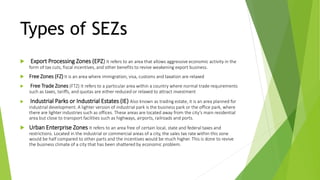 Types of SEZs
 Export Processing Zones (EPZ) It refers to an area that allows aggressive economic activity in the
form of tax cuts, fiscal incentives, and other benefits to revive weakening export business.
 Free Zones (FZ) It is an area where immigration, visa, customs and taxation are relaxed
 Free Trade Zones (FTZ) It refers to a particular area within a country where normal trade requirements
such as taxes, tariffs, and quotas are either reduced or relaxed to attract investment
 Industrial Parks or Industrial Estates (IE) Also known as trading estate, it is an area planned for
industrial development. A lighter version of industrial park is the business park or the office park, where
there are lighter industries such as offices. These areas are located away from the city’s main residential
area but close to transport facilities such as highways, airports, railroads and ports.
 Urban Enterprise Zones It refers to an area free of certain local, state and federal taxes and
restrictions. Located in the industrial or commercial areas of a city, the sales tax rate within this zone
would be half compared to other parts and the incentives would be much higher. This is done to revive
the business climate of a city that has been shattered by economic problem.
 