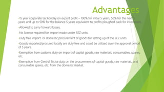 Advantages
•15 year corporate tax holiday on export profit – 100% for initial 5 years, 50% for the next 5
years and up to 50% for the balance 5 years equivalent to profits ploughed back for investment.
•Allowed to carry forward losses.
•No licence required for import made under SEZ units.
•Duty free import or domestic procurement of goods for setting up of the SEZ units.
•Goods imported/procured locally are duty free and could be utilized over the approval period
of 5 years.
•Exemption from customs duty on import of capital goods, raw materials, consumables, spares,
etc.
•Exemption from Central Excise duty on the procurement of capital goods, raw materials, and
consumable spares, etc. from the domestic market.
 