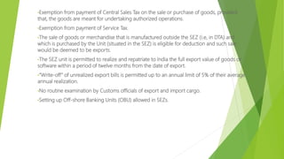 •Exemption from payment of Central Sales Tax on the sale or purchase of goods, provided
that, the goods are meant for undertaking authorized operations.
•Exemption from payment of Service Tax.
•The sale of goods or merchandise that is manufactured outside the SEZ (i.e, in DTA) and
which is purchased by the Unit (situated in the SEZ) is eligible for deduction and such sale
would be deemed to be exports.
•The SEZ unit is permitted to realize and repatriate to India the full export value of goods or
software within a period of twelve months from the date of export.
•“Write-off” of unrealized export bills is permitted up to an annual limit of 5% of their average
annual realization.
•No routine examination by Customs officials of export and import cargo.
•Setting up Off-shore Banking Units (OBU) allowed in SEZs.
 