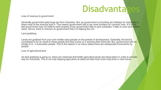 Disadvantages
Loss of revenue to government
Generally government gets huge tax from industries. But, as government is providing tax holidays for industries, it
loses most of the revenue from it. This reason government has to lay more burdens on common man. If it is not
laid government may not fulfill its stint properly. Even government fails to give subsidies, it falls on poor and middle
class. Hence, there is criticism on government that it is helping the rich.
Land grabbing
Lands are grabbed from poor and middle class people on the pretext of development. Generally, the land is
considered to be an asset to these people and they invest on it working their entire life. But, government with its
simple G.O., it evacuates people. This is the reason in so many states there are widespread movements by
people.
Loss of agricultural land
As land grabbing is going on, there are instances that fertile agriculture lands are being taken in order to provide
way for industries. This is not only keeping agriculture at stake but also food crisis may arise in near future.
 