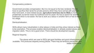 Compensatory problems
Government provides compensation. But it is not equal to the loss rendered. People
have to sacrifice their lands for private persons which they have earned with years of
their hard work. In land related issues, agriculture land loss due to SEZs is more
problematic as farmer loses his livelihood and his asset. He has to search for another
livelihood which is not easier. He has to work as a labour in another farm or has to leave
his village.
Deindustrialisation
SEZs attract many industrialists in other places in India and they show interest as there
is tax exemption. This process enables deindustrialisation in already existed places and
migration starts. This is not a good omen. There should be development equally.
Regional disparity
The places which are near to SEZs get good facilities and good infrastructure is
available. This produces disparity among places. There may be tensions prevail like new
states movements.
 