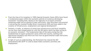  From the time of its inception in 1950's Special Economic Zones (SEZs) have found
a fundamental space within the economic policies of numerous developing
economies1 including India. Based on the ingenuity of an Export-oriented
marketing model and an easing of trade restrictions, they have been instrumental
in attracting the coveted Foreign Direct Investments (FDI) and have aided in the
creation of infrastructure, employment and regional development2.
 Similarly, in India, an absence of world class infrastructure and fiscal instability
can be more than compensated for with the SEZ policy which has been acting as
an economic stimulant3. The fundamental idea of the policy being that the
establishment of export production zones within the country, working with
operational flexibility and which are free from all governmental trade restrictions
and custom duties4.
 In light of such an understanding, the Parliament has cleared the SEZ
(Amendment) Bill 20195 in a bid to boost India's economic activities and
employment.
 
