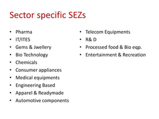 Sector specific SEZs
•   Pharma                  •   Telecom Equipments
•   IT/ITES                 •   R& D
•   Gems & Jwellery         •   Processed food & Bio eqp.
•   Bio Technology          •   Entertainment & Recreation
•   Chemicals
•   Consumer appliances
•   Medical equipments
•   Engineering Based
•   Apparel & Readymade
•   Automotive components
 