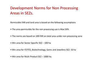 Development Norms for Non Processing
Areas in SEZs.

Permissible FAR and land area is based on the following assumptions

• The area permissible for the non processing use is Max 50%

• The norms are based on 100 FAR on total area under non processing zone

• Min area for Sector Specific SEZ – 100 ha

• Min area for IT/ITES, Biotechnology, Gems and Jewellery SEZ- 10 ha

• Min area for Multi Product SEZ – 1000 ha.
 