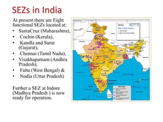 SEZs in India
At present there are Eight
functional SEZs located at:
• SantaCruz (Maharashtra),
• Cochin (Kerala),
• Kandla and Surat
   (Gujarat),
• Chennai (Tamil Nadu),
• Visakhapatnam (Andhra
   Pradesh),
• Falta (West Bengal) &
• Nodia (Uttar Pradesh)

Further a SEZ at Indore
(Madhya Pradesh ) is now
ready for operation.
 