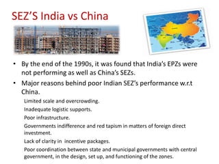 SEZ’S India vs China


• By the end of the 1990s, it was found that India’s EPZs were
  not performing as well as China’s SEZs.
• Major reasons behind poor Indian SEZ’s performance w.r.t
  China.
   Limited scale and overcrowding.
   Inadequate logistic supports.
   Poor infrastructure.
   Governments indifference and red tapism in matters of foreign direct
   investment.
   Lack of clarity in incentive packages.
   Poor coordination between state and municipal governments with central
   government, in the design, set up, and functioning of the zones.
 