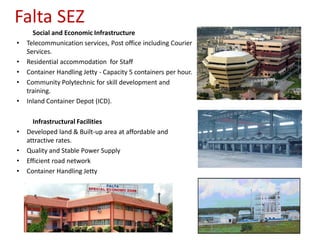 Falta SEZ
      Social and Economic Infrastructure
•   Telecommunication services, Post office including Courier
    Services.
•   Residential accommodation for Staff
•   Container Handling Jetty - Capacity 5 containers per hour.
•   Community Polytechnic for skill development and
    training.
•   Inland Container Depot (ICD).

      Infrastructural Facilities
•   Developed land & Built-up area at affordable and
    attractive rates.
•   Quality and Stable Power Supply
•   Efficient road network
•   Container Handling Jetty
 