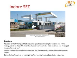 Indore SEZ




Location
Adjacent to the Pithampur/Kheda industrial growth central complex which is one of the
leading growth centers of India and is situated near Indore the most advanced and developed
industrial town of M.P
Indore provides all the social infrastructure, civic facilities and other benefits to the growing
centers.
Connectivity of Indore to all major parts of the country is also a boon to the industries.
 