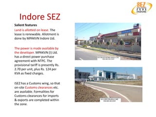 Indore SEZ
Salient features
Land is allotted on lease. The
lease is renewable. Allotment is
done by MPAKVN Indore Ltd.

The power is made available by
the developer. MPAKVN (I) Ltd.
has a direct power purchase
agreement with NTPC. The
provisional tariff is presently Rs.
2.70 per unit, plus Rs. 124 per
KVA as fixed charges.

ISEZ has a Customs wing, so that
on-site Customs clearances etc.
are available. Formalities for
Customs clearances for imports
& exports are completed within
the zone.
 