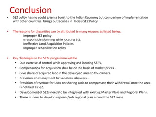 Conclusion
•   SEZ policy has no doubt given a boost to the Indian Economy but comparison of implementation
    with other countries brings out lacunas in India’s SEZ Policy.

•   The reasons for disparities can be attributed to many reasons as listed below.
           Improper SEZ policy
           Irresponsible planning while locating SEZ
           Ineffective Land Acquisition Policies
           Improper Rehabilitation Policy

•   Key challenges in the SEZs programme will be
     • Due exercise of control while approving and locating SEZ’s.
     • Compensation for acquisition shall be on the basis of market prices .
     • Give share of acquired land in the developed area to the owners.
     • Provision of employment for Landless labourers .
     • Provision of revenue for ULBs on sharing basis to compensate their withdrawal once the area
         is notified as SEZ.
     • Development of SEZs needs to be integrated with existing Master Plans and Regional Plans.
     • There is need to develop regional/sub regional plan around the SEZ areas.
 