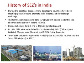 History of SEZ’s in India
•   During the past four decades many developing countries have been
    creating special zones to promote their exports and earn foreign
    exchange.
•   The term Export Processing Zone (EPZ) was first coined to identify the
    Shannon zone set up in Ireland in 1958.
•   India established its first EPZ in 1965 in Kandla (Gujarat)
•   In 1984 EPZs were established in Cochin (Kerala), Falta (Calcutta,now
    Kolkata), Madras (now Chennai) and NOIDA (Uttar Pradesh).
•   The Visakhapatnam EPZ (Andhra Pradesh) was established in 1989 and the
    Surat EPZ (Gujarat) in 1997.
 
