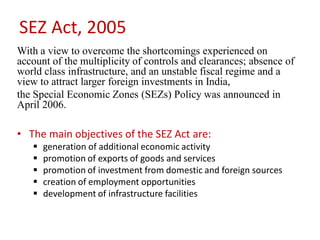 SEZ Act, 2005
With a view to overcome the shortcomings experienced on
account of the multiplicity of controls and clearances; absence of
world class infrastructure, and an unstable fiscal regime and a
view to attract larger foreign investments in India,
the Special Economic Zones (SEZs) Policy was announced in
April 2006.

• The main objectives of the SEZ Act are:
      generation of additional economic activity
      promotion of exports of goods and services
      promotion of investment from domestic and foreign sources
      creation of employment opportunities
      development of infrastructure facilities
 