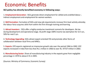 Economic Benefits
SEZ policy has directly benefited economy in following ways:

1. Employment Generation : SEZs generate direct employment for skilled and unskilled labour ;
indirect employment and employment for women workers.

2. Skill Formation: Formation of SEZs and new job requirements increase firm level activity whereby
the labour force acquires skills from within the firm through training and learning.

3. Attract investors:: SEZs offer a highly conducive investment scenario for developers. No tax
during development and operational stage. At profit stage 100% income tax exemption for Ist 5 yrs,
50% for next 5 yrs.

4. Technology Upgrading: SEZs attract export-oriented FDI and promote other forms of
collaboration between local firms and MNCs.

5. Exports: EPZ exports registered an impressive growth rate over the period 1966 to 2002. EPZ
exports increased in India from less than Rs.1 million in 1966 to over Rs. 97727 million in 2002.

6. Manufacturing Sector: Share of manufacturing industry in the exports grew from negligible
percentage in 1970 to above 6 % in 2005.

(Sources: Ministry of Commerce, Economic Survey)
 