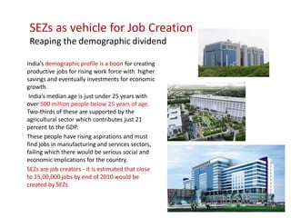SEZs as vehicle for Job Creation
 Reaping the demographic dividend

India’s demographic profile is a boon for creating
productive jobs for rising work force with higher
savings and eventually investments for economic
growth.
 India’s median age is just under 25 years with
over 500 million people below 25 years of age.
Two-thirds of these are supported by the
agricultural sector which contributes just 21
percent to the GDP.
These people have rising aspirations and must
find jobs in manufacturing and services sectors,
failing which there would be serious social and
economic implications for the country.
SEZs are job creators - it is estimated that close
to 15,00,000 jobs by end of 2010 would be
created by SEZs.
 