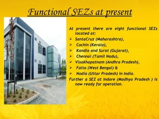Functional SEZs at present At present there are eight functional SEZs located at:  SantaCruz (Maharashtra), Cochin (Kerala), Kandla and Surat (Gujarat), Chennai (Tamil Nadu),  Visakhapatnam (Andhra Pradesh), Falta (West Bengal) & Nodia (Uttar Pradesh) in India.  Further a SEZ at Indore (Madhya Pradesh ) is now ready for operation.  