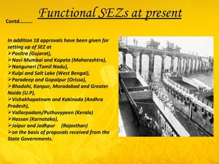 In addition 18 approvals have been given for setting up of SEZ at  Positra (Gujarat),  Navi Mumbai and Kopata (Maharashtra),  Nanguneri (Tamil Nadu),  Kulpi and Salt Lake (West Bengal),  Paradeep and Gopalpur (Orissa),  Bhadohi, Kanpur, Moradabad and Greater Noida (U.P),  Vishakhapatnam and Kakinada (Andhra Pradesh),  Vallarpadam/Puthuvypeen (Kerala)  Hassan (Karnataka),  Jaipur and Jodhpur  (Rajasthan)  on the basis of proposals received from the State Governments. Functional SEZs at present Contd………. 