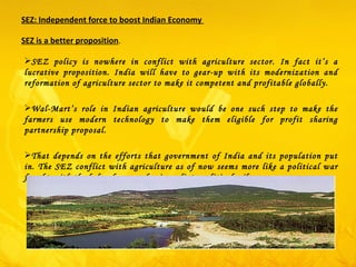 SEZ: Independent force to boost Indian Economy  SEZ is a better proposition .  SEZ policy is nowhere in conflict with agriculture sector. In fact it’s a lucrative proposition. India will have to gear-up with its modernization and reformation of agriculture sector to make it competent and profitable globally. Wal-Mart’s role in Indian agriculture would be one such step to make the farmers use modern technology to make them eligible for profit sharing partnership proposal. That depends on the efforts that government of India and its population put in. The SEZ conflict with agriculture as of now seems more like a political war fought with the help of pawns for immediate political mileage. 