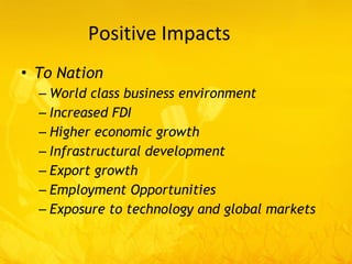Positive Impacts To Nation World class business environment Increased FDI Higher economic growth Infrastructural development Export growth Employment Opportunities Exposure to technology and global markets 