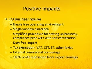 Positive Impacts TO Business houses Hassle free operating environment Single window clearance Simplified procedure for setting up business, compliance proc with with self certification Duty free import Tax exemption- VAT, CST, ST, other levies External commercial borrowings 100% profit reptriation from export earnings 