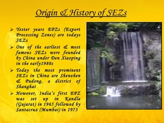 Origin & History of SEZs Yester years EPZs (Export Processing Zones) are todays SEZs One of the earliest & most famous SEZs were founded by China under Den Xiaoping in the early1980s Today the most prominent SEZs in China are Shenzhen & Pudong, a district of Shanghai However, India’s first EPZ was set up in Kandla (Gujarat) in 1965 followed by Santacruz (Mumbai) in 1973 