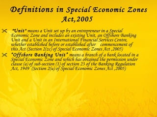 Definitions in  Special Economic Zones Act,2005   " Unit"  means a Unit set up by an entrepreneur in a Special Economic Zone and includes an existing Unit, an Offshore Banking Unit and a Unit in an International Financial Services Centre, whether established before or established after  commencement of this Act (Section 2(zc) of Special Economic Zones Act ,2005) “ Offshore Banking Unit”  means a branch of a bank located in a Special Economic Zone and which has obtained the permission under clause ( a ) of sub-section ( 1 ) of section 23 of the Banking Regulation Act, 1949  (Section 2(u) of Special Economic Zones Act ,2005) 