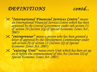 DEFINITIONS  contd.. “ International Financial Services Centre”  means an International Financial Services Centre which has been approved by the Central Government under sub-section ( 1 ) of section 18 (Section 2(q) of Special Economic Zones Act ,2005) “ entrepreneur”  means a person who has been granted a letter of approval by the Development Commissioner under sub-section ( 9 ) of section 15 (Section 2(j) of Special Economic Zones Act ,2005) “ existing Unit”  means every Unit which has been set up on or before the commencement of this Act (Section 2(l) of Special Economic Zones Act ,2005) 