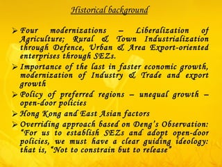 Historical background Four modernizations – Liberalization of Agriculture; Rural & Town Industrialization through Defence, Urban & Area Export-oriented enterprises through SEZs. Importance of the last in faster economic growth, modernization of Industry & Trade and export growth Policy of preferred regions – unequal growth – open-door policies Hong Kong and East Asian factors  Overriding approach based on Deng’s Observation: “For us to establish SEZs and adopt open-door policies, we must have a clear guiding ideology: that is, “Not to constrain but to release” 