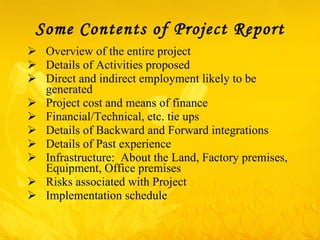Some Contents of Project Report   Overview of the entire project Details of Activities proposed  Direct and indirect employment likely to be generated  Project cost and means of finance Financial/Technical, etc. tie ups  Details of Backward and Forward integrations Details of Past experience  Infrastructure:  About the Land, Factory premises, Equipment, Office premises  Risks associated with Project Implementation schedule 