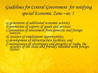 Guidelines for Central Government  for notifying special Economic Zone  –sec 5   a) generation of additional economic activity b) promotion of exports of goods and services; c) promotion of investment from domestic and foreign sources; d) creation of employment opportunities; e) development of infrastructure facilities; and f) maintenance of sovereignty and integrity of India, the security of the State and friendly relations with foreign States.   