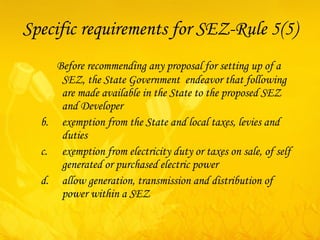 Specific requirements for SEZ-Rule 5(5) Before recommending any proposal for setting up of a SEZ, the State Government  endeavor that following are made available in the State to the proposed SEZ and Developer exemption from the State and local taxes, levies and duties exemption from electricity duty or taxes on sale, of self generated or purchased electric power  allow generation, transmission and distribution of power within a SEZ 
