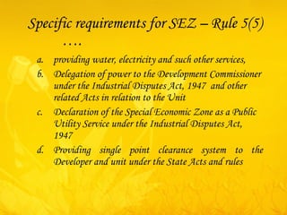 Specific requirements for SEZ – Rule 5(5)  …. providing water, electricity and such other services,  Delegation of power to the Development Commissioner under the Industrial Disputes Act, 1947  and other related Acts in relation to the Unit   Declaration of the Special Economic Zone as a Public Utility Service under the Industrial Disputes Act, 1947   Providing single point clearance system to the Developer and unit under the State Acts and rules 