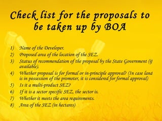 Check list for the proposals to be taken up by BOA Name of the Developer. Proposed area of the location of the SEZ. Status of recommendation of the proposal by the State Government (if available).  Whether proposal is for formal or in-principle approval? (In case land is in possession of the promoter, it is considered for formal approval) Is it a multi-product SEZ? If it is a sector specific SEZ, the sector is. Whether it meets the area requirements. Area of the SEZ (in hectares) 