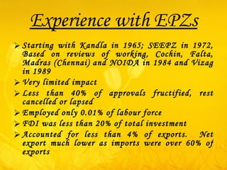 Experience with EPZs Starting with Kandla in 1965; SEEPZ in 1972, Based on reviews of working, Cochin, Falta, Madras (Chennai) and NOIDA in 1984 and Vizag in 1989 Very limited impact Less than 40% of approvals fructified, rest cancelled or lapsed Employed only 0.01% of labour force FDI was less than 20% of total investment Accounted for less than 4% of exports.  Net export much lower as imports were over 60% of exports 