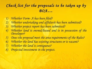 Check list for the proposals to be taken up by BOA … Whether Form- A has been filed? Whether undertaking and affidavit has been submitted? Whether project report has been submitted? Whether land is owned/leased and is in possession of the Developer? Does the proposal meet the area requirements of the Rules? Whether the land has existing structures or is vacant? Whether the land is contiguous? Projected investment in the project. 