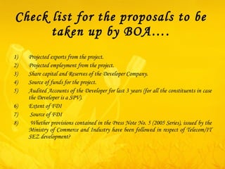 Check list for the proposals to be taken up by BOA…. Projected exports from the project. Projected employment from the project. Share capital and Reserves of the Developer Company. Source of funds for the project.  Audited Accounts of the Developer for last 3 years (for all the constituents in case the Developer is a SPV). Extent of FDI  Source of FDI  Whether provisions contained in the Press Note No. 5 (2005 Series), issued by the Ministry of Commerce and Industry have been followed in respect of Telecom/IT SEZ development?  