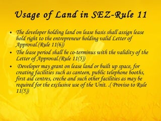 Usage of Land in SEZ-Rule 11 The developer holding land on lease basis shall assign lease hold right to the entrepreneur holding valid Letter of Approval.(Rule 11(6)) The lease period shall be co-terminus with the validity of the Letter of Approval.(Rule 11(5)) Developer may grant on lease land or built up space, for creating facilities such as canteen, public telephone booths, first aid centres, creche and such other facilities as may be required for the exclusive use of the Unit. .( Proviso to Rule 11(5)) 