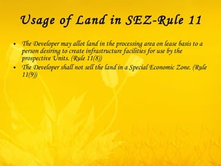 Usage of Land in SEZ-Rule 11 The Developer may allot land in the processing area on lease basis to a person desiring to create infrastructure facilities for use by the prospective Units. (Rule 11(8)) The Developer shall not sell the land in a Special Economic Zone. (Rule 11(9)) 