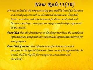 New Rule11(10) No vacant land in the non-processing area shall be leased for business and social purposes such as educational institutions, hospitals, hotels, recreation and entertainment facilities, residential and business complexes, to any person except a co-developer approved by the Board : Provided  that the developer or co-developer may lease the completed infrastructure along with the vacant land appurtenant thereto for such purposes  Provided further  that infrastructure for business or social purposes in the Special Economic Zone, as may be approved by the Board, shall be eligible for exemptions, concessions and drawback.”. 