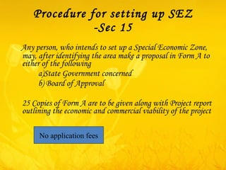 Procedure for setting up SEZ -Sec 15 Any person, who intends to set up a Special Economic Zone, may, after identifying the area make a proposal in Form A to either of the following    a)State Government concerned    b) Board of Approval  25 Copies of Form A are to be given along with Project report outlining the economic and commercial viability of the project No application fees 