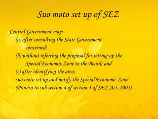 Suo moto set up of SEZ  Central Government may:- (a) after consulting the State Government  concerned; (b) without referring the proposal for setting up the Special Economic Zone to the Board; and (c) after identifying the area; suo moto  set up and notify the Special Economic Zone (Proviso to sub section 4 of section 3 of SEZ Act ,2005) 