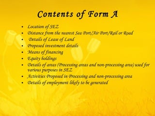 Contents of Form A Location of SEZ Distance from the nearest Sea Port/Air Port/Rail or Road Details of Lease of Land Proposed investment details Means of financing  Equity holdings Details of areas (Processing areas and non-processing area) used for various purposes in SEZ Activities Proposed in Processing and non-processing area Details of employment likely to be generated 
