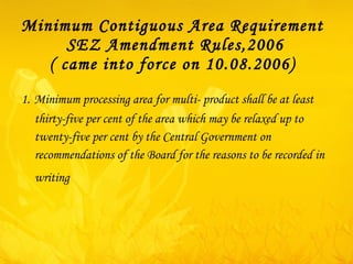 Minimum Contiguous Area Requirement  SEZ Amendment Rules,2006 ( came into force on 10.08.2006)  1.   Minimum processing area for multi- product shall be  at least thirty-five per cent of the area which may be relaxed up to twenty-five per cent by the Central Government on recommendations of the Board for the reasons to be recorded in writing   