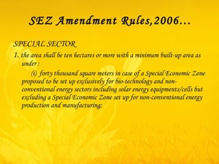 SEZ Amendment Rules,2006… SPECIAL SECTOR 1.  the area shall be ten hectares or more with a minimum built-up area as under :             ( i )  forty thousand square meters in case of a Special Economic Zone proposed to be set up exclusively for bio-technology and non-conventional energy sectors including solar energy equipments/cells but excluding a Special Economic Zone set up for non-conventional energy production and manufacturing; 
