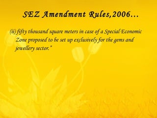 SEZ Amendment Rules,2006… (ii) fifty thousand square meters in case of a Special Economic Zone proposed to be set up exclusively for the gems and jewellery sector.”  