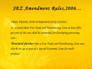 SEZ Amendment Rules,2006… FREE TRADE AND WAREHOUSING ZONES In  a stand alone Free Trade and Warehousing Zone at least fifty per cent of the area shall be earmarked for developing processing area : “ Provided further  that a Free Trade and Warehousing Zone may also be set up as part of a Special Economic Zone for multi-product;” 