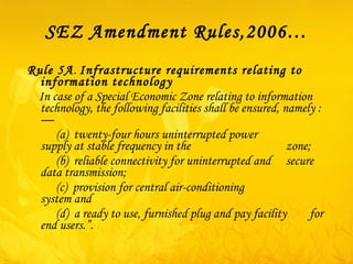 SEZ Amendment Rules,2006… Rule 5A .  Infrastructure requirements relating to information technology   In case of a Special Economic Zone relating to information technology, the following facilities shall be ensured, namely :—            ( a )  twenty-four hours uninterrupted power    supply at stable frequency in the    zone;            ( b )  reliable connectivity for uninterrupted and    secure data transmission;            ( c )  provision for central air-conditioning    system and        ( d )  a ready to use, furnished plug and pay facility  for end users.”. 