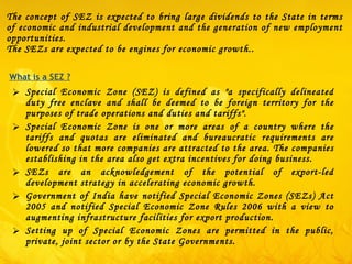 The concept of SEZ is expected to bring large dividends to the State in terms of economic and industrial development and the generation of new employment opportunities. The SEZs are expected to be engines for economic growth..   Special Economic Zone (SEZ) is defined as "a specifically delineated duty free enclave and shall be deemed to be foreign territory for the purposes of trade operations and duties and tariffs" . Special Economic Zone is one or more areas of a country where the tariffs and quotas are eliminated and bureaucratic requirements are lowered so that more companies are attracted to the area. The companies establishing in the area also get extra incentives for doing business. SEZs are an acknowledgement of the potential of export-led development strategy in accelerating economic growth.  Government of India have notified Special Economic Zones (SEZs) Act 2005 and notified Special Economic Zone Rules 2006 with a view to augmenting infrastructure facilities for export production. Setting up of Special Economic Zones are permitted in the public, private, joint sector or by the State Governments.  What is a SEZ ? 