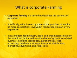What is corporate Farming Corporate farming  is a term that describes the business of  agriculture. Specifically, what is seen by some as the practices of would-be mega corporations involved in food production on a very large scale. It is a modern food industry issue, and encompasses not only the farm itself, but also the entire chain of agriculture-related business, including seed supply, agrichemicals, food processing, machinery, storage, transport, distribution, marketing, advertising, and retail sales.  