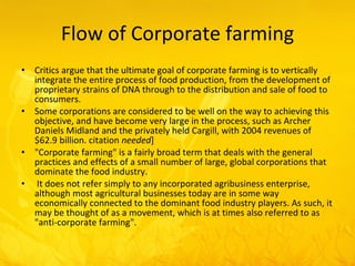 Flow of Corporate farming Critics argue that the ultimate goal of corporate farming is to vertically integrate the entire process of food production, from the development of proprietary strains of DNA through to the distribution and sale of food to consumers.  Some corporations are considered to be well on the way to achieving this objective, and have become very large in the process, such as Archer Daniels Midland and the privately held Cargill, with 2004 revenues of $62.9 billion. citation  needed ] "Corporate farming" is a fairly broad term that deals with the general practices and effects of a small number of large, global corporations that dominate the food industry. It does not refer simply to any incorporated agribusiness enterprise, although most agricultural businesses today are in some way economically connected to the dominant food industry players. As such, it may be thought of as a movement, which is at times also referred to as "anti-corporate farming". 