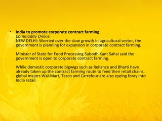 India to promote corporate contract farming Commodity Online  NEW DELHI: Worried over the slow growth in agricultural sector, the government is planning for expansion in corporate contract farming.  Minister of State for Food Processing Subodh Kant Sahai said the government is open to corporate contract farming.  While domestic corporate bigwigs such as Reliance and Bharti have already taken up the contract farming route to feed their retail chains, global majors Wal-Mart, Tesco and Carrefour are also eyeing foray into India retail.  